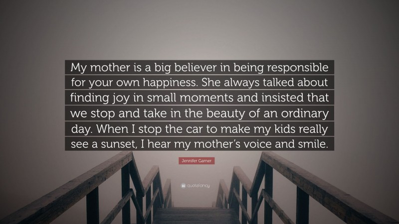 Jennifer Garner Quote: “My mother is a big believer in being responsible for your own happiness. She always talked about finding joy in small moments and insisted that we stop and take in the beauty of an ordinary day. When I stop the car to make my kids really see a sunset, I hear my mother’s voice and smile.”
