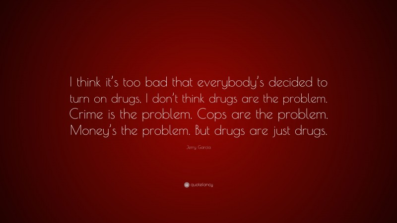 Jerry Garcia Quote: “I think it’s too bad that everybody’s decided to turn on drugs, I don’t think drugs are the problem. Crime is the problem. Cops are the problem. Money’s the problem. But drugs are just drugs.”