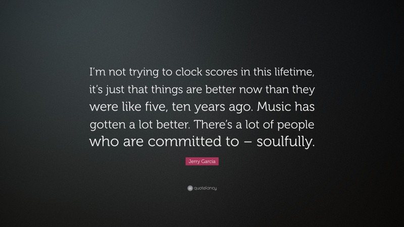 Jerry Garcia Quote: “I’m not trying to clock scores in this lifetime, it’s just that things are better now than they were like five, ten years ago. Music has gotten a lot better. There’s a lot of people who are committed to – soulfully.”