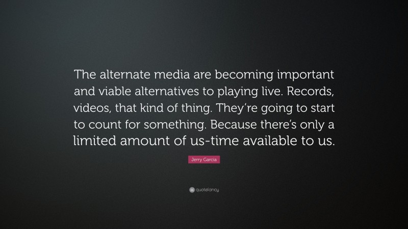 Jerry Garcia Quote: “The alternate media are becoming important and viable alternatives to playing live. Records, videos, that kind of thing. They’re going to start to count for something. Because there’s only a limited amount of us-time available to us.”