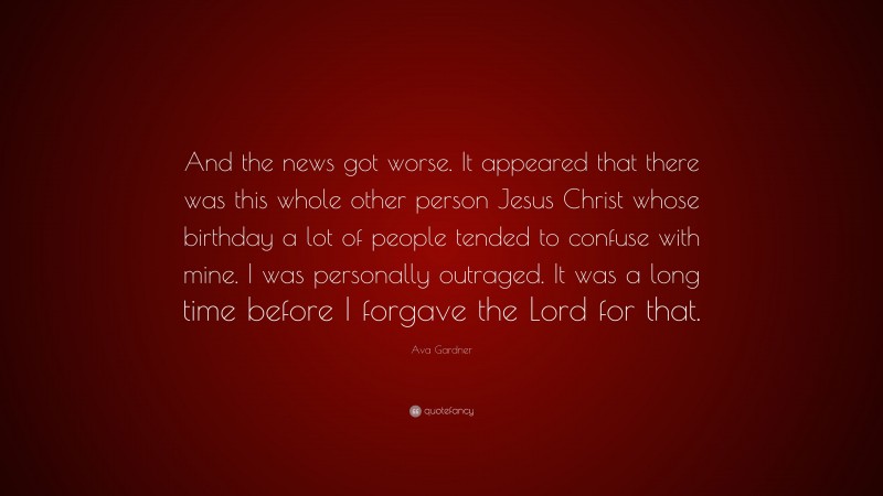Ava Gardner Quote: “And the news got worse. It appeared that there was this whole other person Jesus Christ whose birthday a lot of people tended to confuse with mine. I was personally outraged. It was a long time before I forgave the Lord for that.”