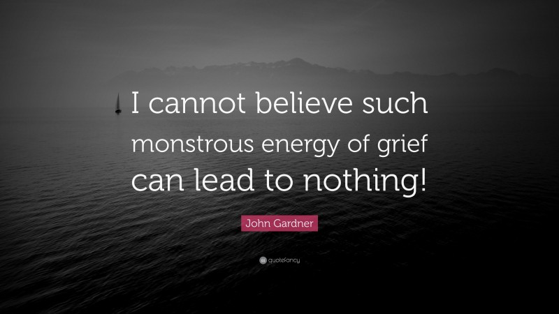 John Gardner Quote: “I cannot believe such monstrous energy of grief can lead to nothing!”