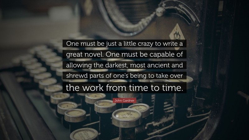 John Gardner Quote: “One must be just a little crazy to write a great novel. One must be capable of allowing the darkest, most ancient and shrewd parts of one’s being to take over the work from time to time.”