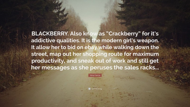 Nina García Quote: “BLACKBERRY. Also know as “Crackberry” for it’s addictive qualities. It is the modern girl’s weapon. It allow her to bid on ebay while walking down the street, map out her shopping route for maximum productivity, and sneak out of work and still get her messages as she peruses the sales racks...”