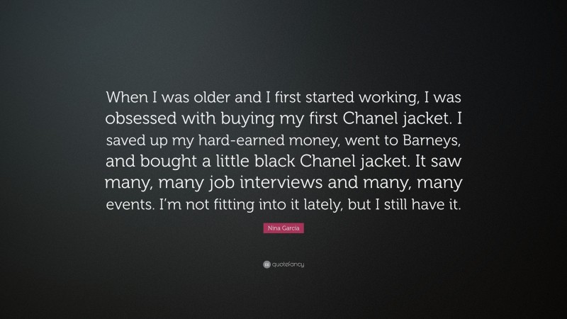 Nina García Quote: “When I was older and I first started working, I was obsessed with buying my first Chanel jacket. I saved up my hard-earned money, went to Barneys, and bought a little black Chanel jacket. It saw many, many job interviews and many, many events. I’m not fitting into it lately, but I still have it.”