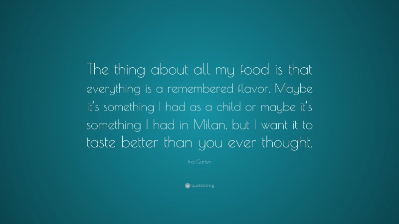 Ina Garten Quote: “The thing about all my food is that everything is a remembered flavor. Maybe it’s something I had as a child or maybe it’s something I had in Milan, but I want it to taste better than you ever thought.”