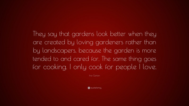 Ina Garten Quote: “They say that gardens look better when they are created by loving gardeners rather than by landscapers, because the garden is more tended to and cared for. The same thing goes for cooking. I only cook for people I love.”