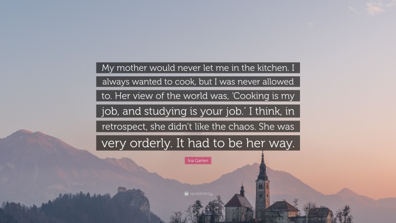 Ina Garten Quote: “My mother would never let me in the kitchen. I always wanted to cook, but I was never allowed to. Her view of the world was, ‘Cooking is my job, and studying is your job.’ I think, in retrospect, she didn’t like the chaos. She was very orderly. It had to be her way.”