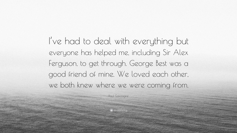 Paul Gascoigne Quote: “I’ve had to deal with everything but everyone has helped me, including Sir Alex Ferguson, to get through. George Best was a good friend of mine. We loved each other, we both knew where we were coming from.”