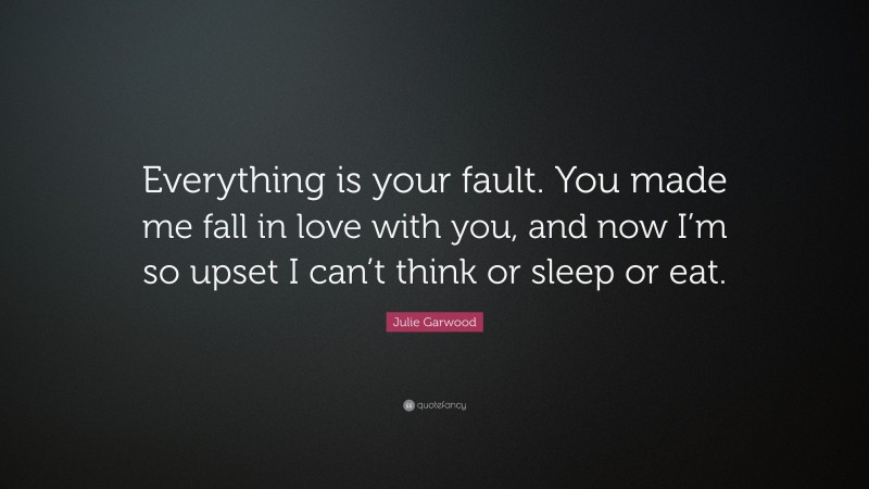 Julie Garwood Quote: “Everything is your fault. You made me fall in love with you, and now I’m so upset I can’t think or sleep or eat.”
