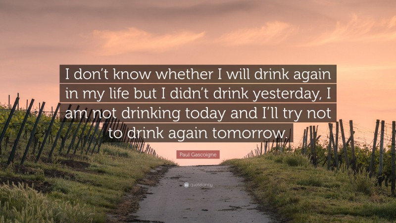 Paul Gascoigne Quote: “I don’t know whether I will drink again in my life but I didn’t drink yesterday, I am not drinking today and I’ll try not to drink again tomorrow.”
