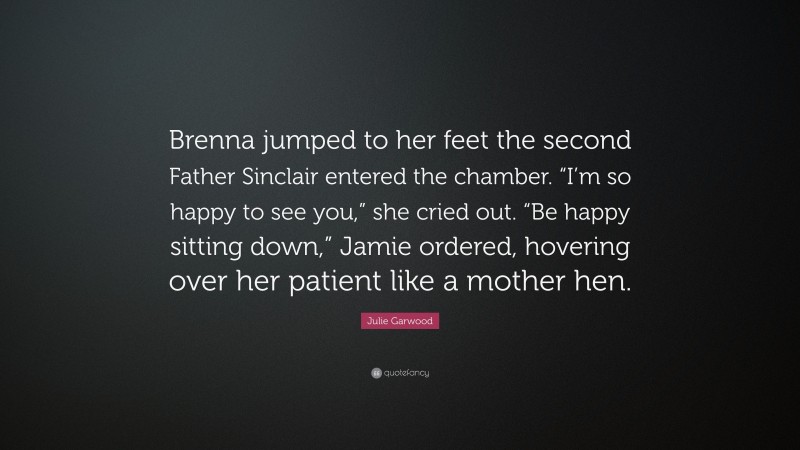 Julie Garwood Quote: “Brenna jumped to her feet the second Father Sinclair entered the chamber. “I’m so happy to see you,” she cried out. “Be happy sitting down,” Jamie ordered, hovering over her patient like a mother hen.”
