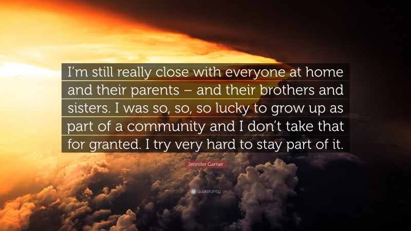 Jennifer Garner Quote: “I’m still really close with everyone at home and their parents – and their brothers and sisters. I was so, so, so lucky to grow up as part of a community and I don’t take that for granted. I try very hard to stay part of it.”