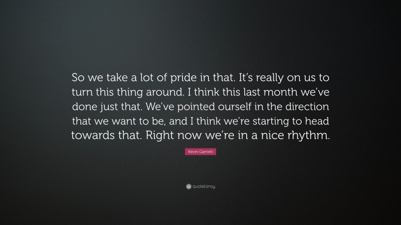 Kevin Garnett Quote: “So we take a lot of pride in that. It’s really on us to turn this thing around. I think this last month we’ve done just that. We’ve pointed ourself in the direction that we want to be, and I think we’re starting to head towards that. Right now we’re in a nice rhythm.”