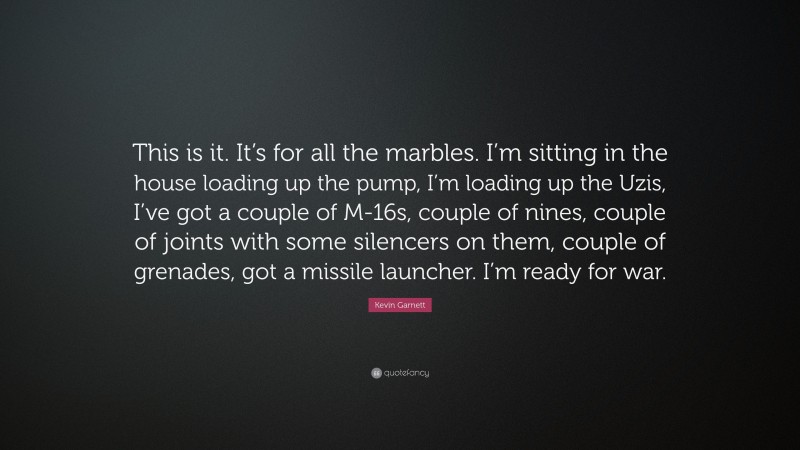 Kevin Garnett Quote: “This is it. It’s for all the marbles. I’m sitting in the house loading up the pump, I’m loading up the Uzis, I’ve got a couple of M-16s, couple of nines, couple of joints with some silencers on them, couple of grenades, got a missile launcher. I’m ready for war.”