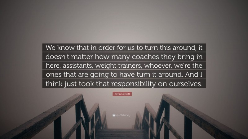 Kevin Garnett Quote: “We know that in order for us to turn this around, it doesn’t matter how many coaches they bring in here, assistants, weight trainers, whoever, we’re the ones that are going to have turn it around. And I think just took that responsibility on ourselves.”