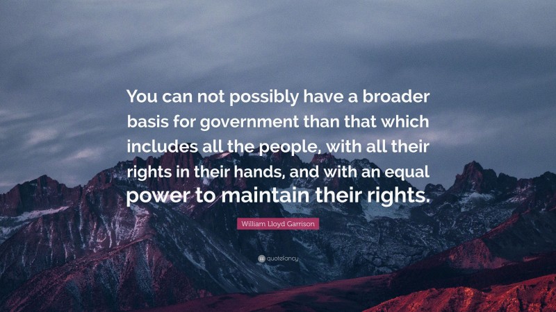 William Lloyd Garrison Quote: “You can not possibly have a broader basis for government than that which includes all the people, with all their rights in their hands, and with an equal power to maintain their rights.”