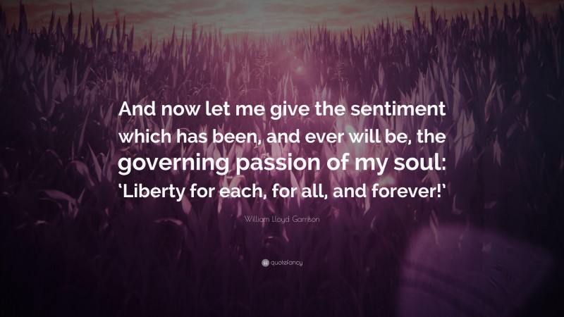 William Lloyd Garrison Quote: “And now let me give the sentiment which has been, and ever will be, the governing passion of my soul: ‘Liberty for each, for all, and forever!’”