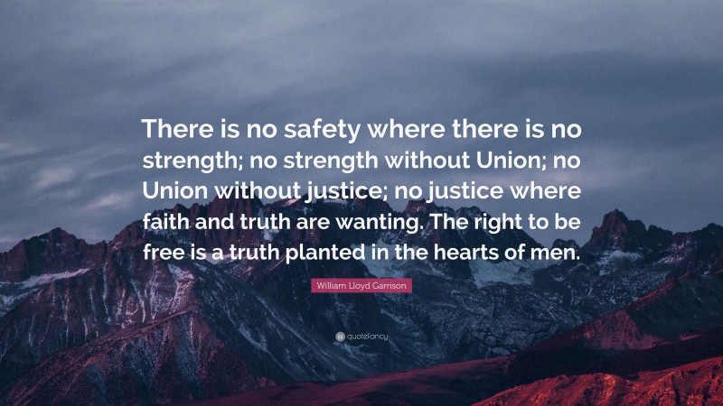 William Lloyd Garrison Quote: “There is no safety where there is no strength; no strength without Union; no Union without justice; no justice where faith and truth are wanting. The right to be free is a truth planted in the hearts of men.”