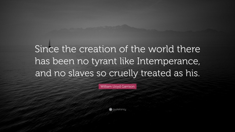 William Lloyd Garrison Quote: “Since the creation of the world there has been no tyrant like Intemperance, and no slaves so cruelly treated as his.”