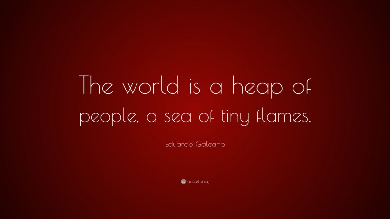 Eduardo Galeano Quote: “The world is a heap of people, a sea of tiny flames.”