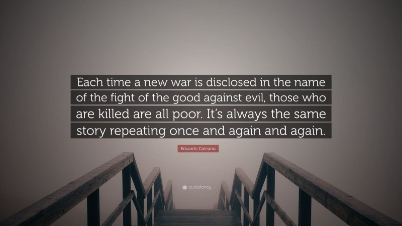 Eduardo Galeano Quote: “Each time a new war is disclosed in the name of the fight of the good against evil, those who are killed are all poor. It’s always the same story repeating once and again and again.”