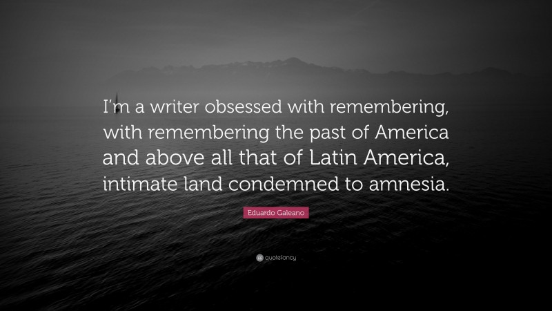 Eduardo Galeano Quote: “I’m a writer obsessed with remembering, with remembering the past of America and above all that of Latin America, intimate land condemned to amnesia.”