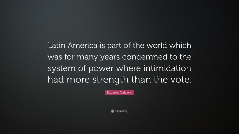 Eduardo Galeano Quote: “Latin America is part of the world which was for many years condemned to the system of power where intimidation had more strength than the vote.”