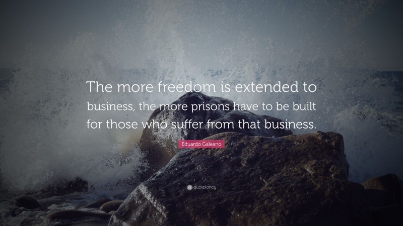 Eduardo Galeano Quote: “The more freedom is extended to business, the more prisons have to be built for those who suffer from that business.”