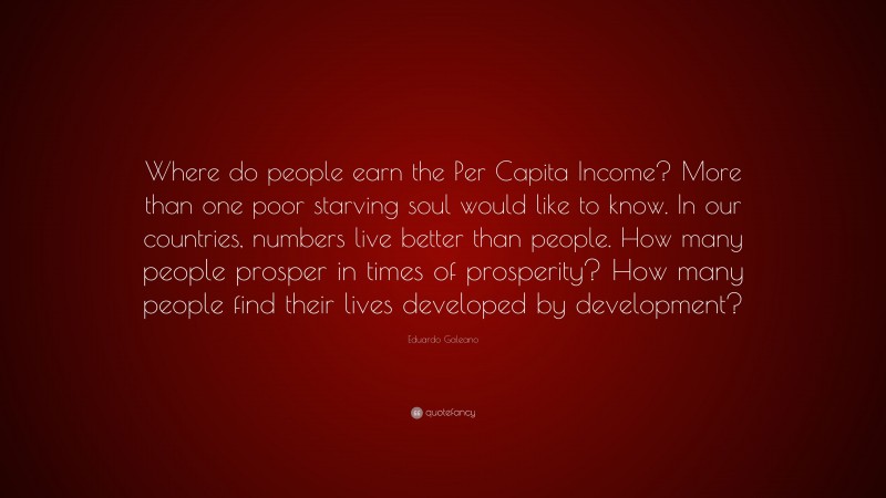 Eduardo Galeano Quote: “Where do people earn the Per Capita Income? More than one poor starving soul would like to know. In our countries, numbers live better than people. How many people prosper in times of prosperity? How many people find their lives developed by development?”