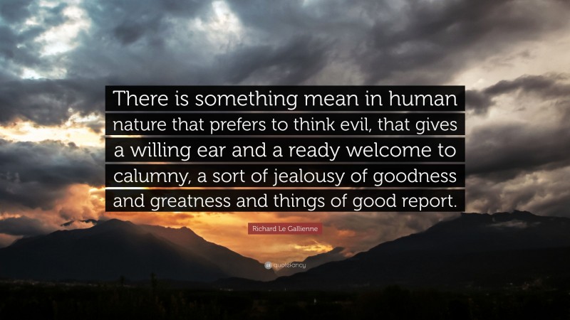 Richard Le Gallienne Quote: “There is something mean in human nature that prefers to think evil, that gives a willing ear and a ready welcome to calumny, a sort of jealousy of goodness and greatness and things of good report.”