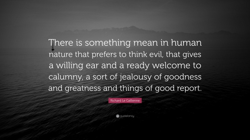 Richard Le Gallienne Quote: “There is something mean in human nature that prefers to think evil, that gives a willing ear and a ready welcome to calumny, a sort of jealousy of goodness and greatness and things of good report.”
