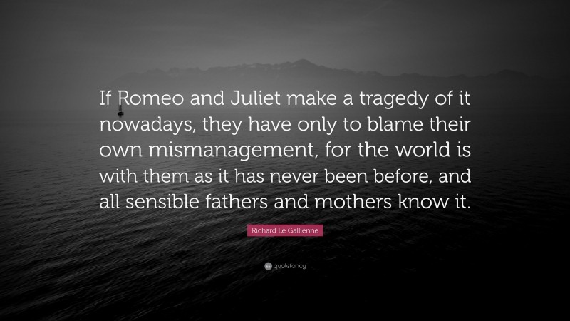 Richard Le Gallienne Quote: “If Romeo and Juliet make a tragedy of it nowadays, they have only to blame their own mismanagement, for the world is with them as it has never been before, and all sensible fathers and mothers know it.”