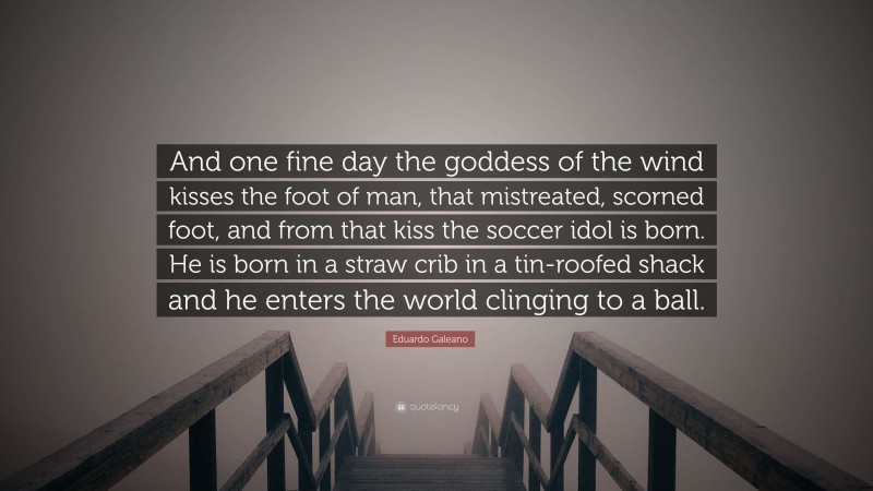Eduardo Galeano Quote: “And one fine day the goddess of the wind kisses the foot of man, that mistreated, scorned foot, and from that kiss the soccer idol is born. He is born in a straw crib in a tin-roofed shack and he enters the world clinging to a ball.”