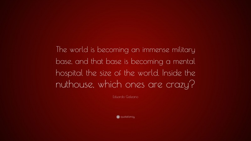 Eduardo Galeano Quote: “The world is becoming an immense military base, and that base is becoming a mental hospital the size of the world. Inside the nuthouse, which ones are crazy?”