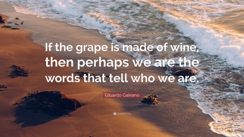 Eduardo Galeano Quote: “If the grape is made of wine, then perhaps we are the words that tell who we are.”