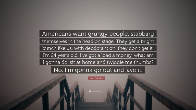 Liam Gallagher Quote: “Americans want grungy people, stabbing themselves in the head on stage. They get a bright bunch like us, with deodorant on, they don’t get it. I’m 24 years old, I’ve got a load a money, what am I gonna do, sit at home and twiddle me thumbs? No. I’m gonna go out and ’ave it.”