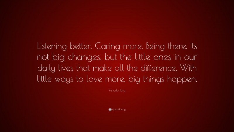 Yehuda Berg Quote: “Listening better. Caring more. Being there. Its not big changes, but the little ones in our daily lives that make all the difference. With little ways to love more, big things happen.”