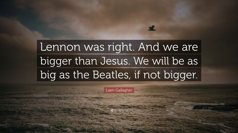 Liam Gallagher Quote: “Lennon was right. And we are bigger than Jesus. We will be as big as the Beatles, if not bigger.”