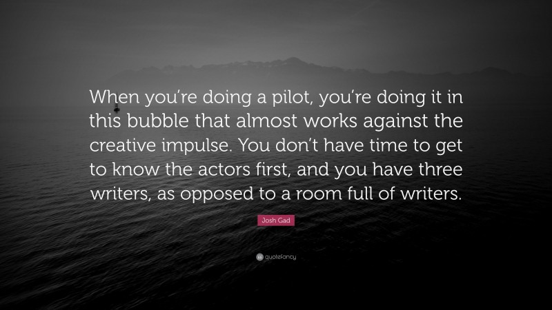Josh Gad Quote: “When you’re doing a pilot, you’re doing it in this bubble that almost works against the creative impulse. You don’t have time to get to know the actors first, and you have three writers, as opposed to a room full of writers.”