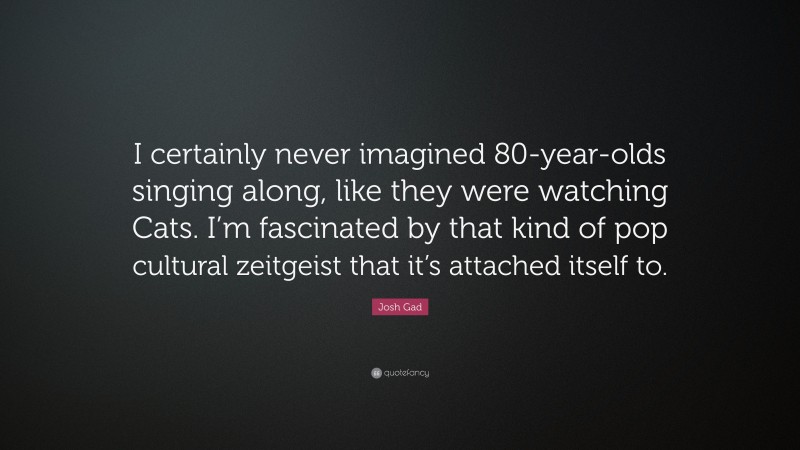 Josh Gad Quote: “I certainly never imagined 80-year-olds singing along, like they were watching Cats. I’m fascinated by that kind of pop cultural zeitgeist that it’s attached itself to.”