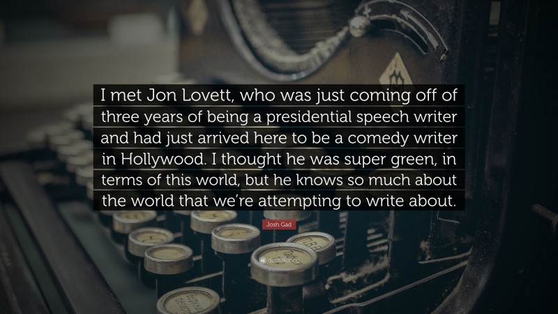 Josh Gad Quote: “I met Jon Lovett, who was just coming off of three years of being a presidential speech writer and had just arrived here to be a comedy writer in Hollywood. I thought he was super green, in terms of this world, but he knows so much about the world that we’re attempting to write about.”