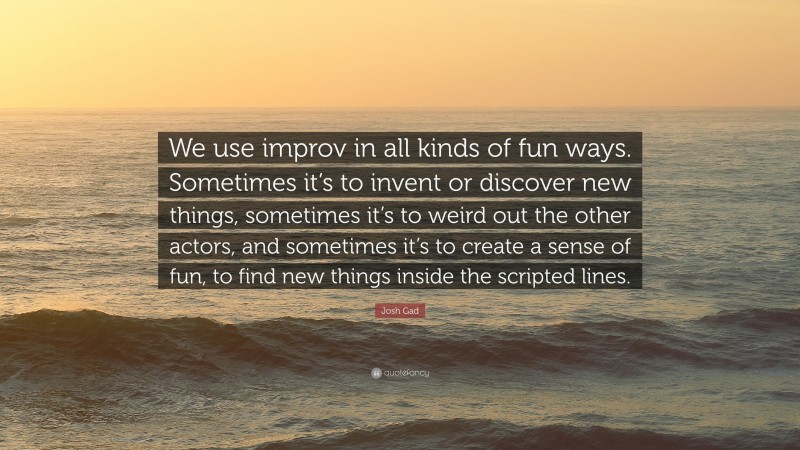 Josh Gad Quote: “We use improv in all kinds of fun ways. Sometimes it’s to invent or discover new things, sometimes it’s to weird out the other actors, and sometimes it’s to create a sense of fun, to find new things inside the scripted lines.”