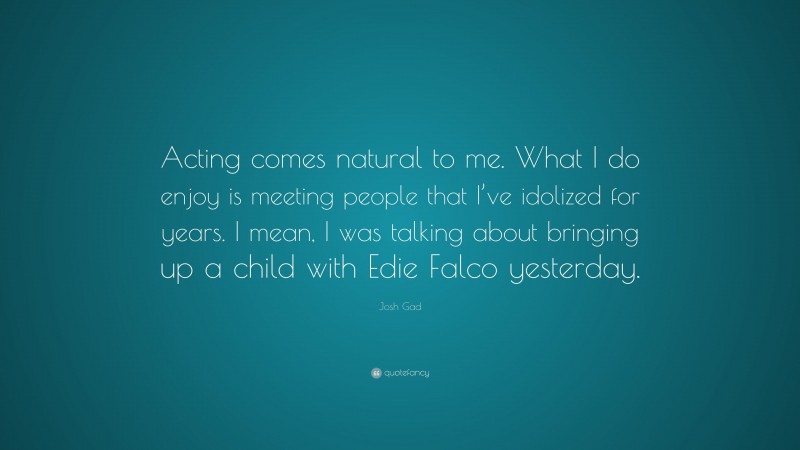 Josh Gad Quote: “Acting comes natural to me. What I do enjoy is meeting people that I’ve idolized for years. I mean, I was talking about bringing up a child with Edie Falco yesterday.”