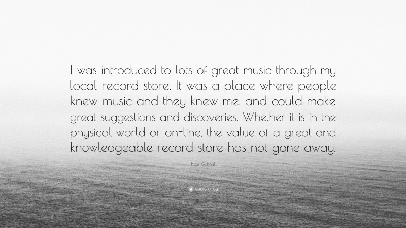 Peter Gabriel Quote: “I was introduced to lots of great music through my local record store. It was a place where people knew music and they knew me, and could make great suggestions and discoveries. Whether it is in the physical world or on-line, the value of a great and knowledgeable record store has not gone away.”