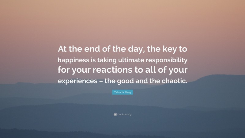 Yehuda Berg Quote: “At the end of the day, the key to happiness is taking ultimate responsibility for your reactions to all of your experiences – the good and the chaotic.”