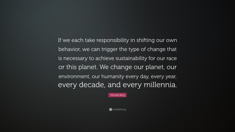 Yehuda Berg Quote: “If we each take responsibility in shifting our own behavior, we can trigger the type of change that is necessary to achieve sustainability for our race or this planet. We change our planet, our environment, our humanity every day, every year, every decade, and every millennia.”