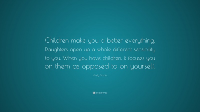 Andy Garcia Quote: “Children make you a better everything. Daughters open up a whole different sensibility to you. When you have children, it focuses you on them as opposed to on yourself.”