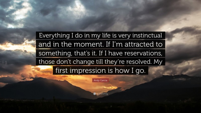 Andy Garcia Quote: “Everything I do in my life is very instinctual and in the moment. If I’m attracted to something, that’s it. If I have reservations, those don’t change till they’re resolved. My first impression is how I go.”