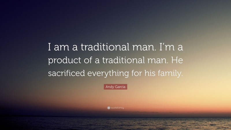 Andy Garcia Quote: “I am a traditional man. I’m a product of a traditional man. He sacrificed everything for his family.”